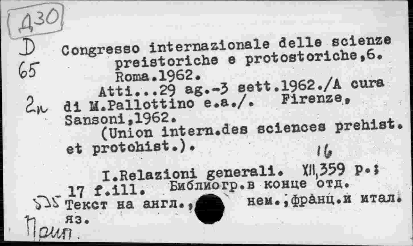 ﻿Congresso internationale delle scienze preistoriche e protostoriche,6.
«e«.1962;/A cure di M.Pallottino e.a./•	Firenze»
Sansoni»19 interJU<ieB sciences prehist. et protohist.)*
I.Relazioni generali* Xllt359 P*î
17 f.ill. Библиогр.в конце отд.
Текст на англ.?^^к нем.,фр&нц.и итал»
* ЇЇГ2ЗД3’